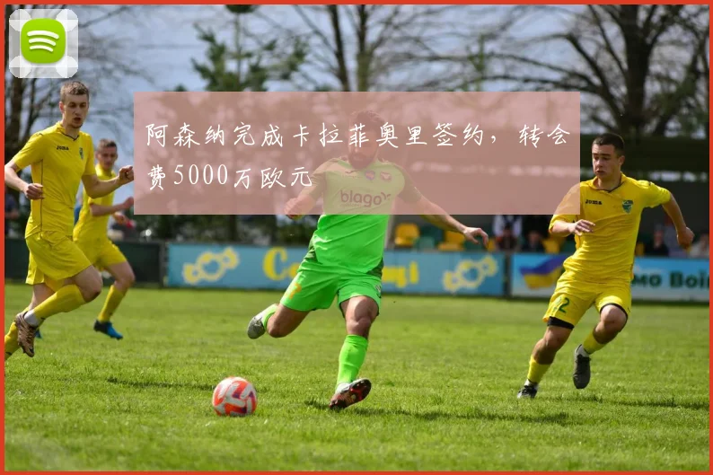 阿森纳完成卡拉菲奥里签约，转会费5000万欧元