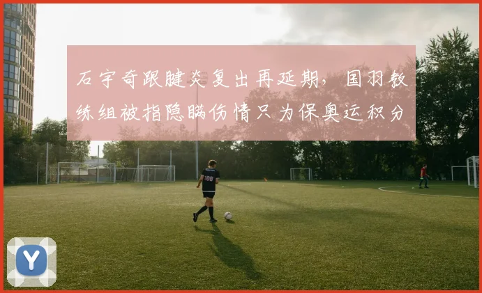 石宇奇跟腱炎复出再延期，国羽教练组被指隐瞒伤情只为保奥运积分