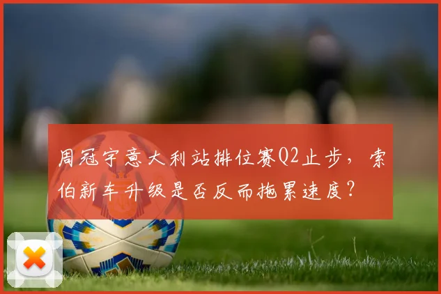 周冠宇意大利站排位赛Q2止步,索伯新车升级是否反而拖累速度?