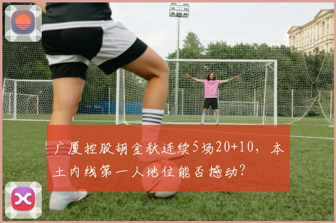 广厦控股胡金秋连续5场20+10,本土内线第一人地位能否撼动?