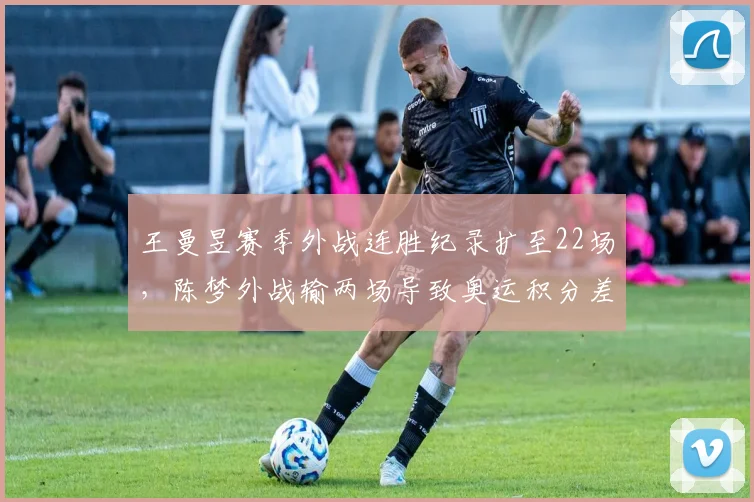 王曼昱赛季外战连胜纪录扩至22场,陈梦外战输两场导致奥运积分差距拉大